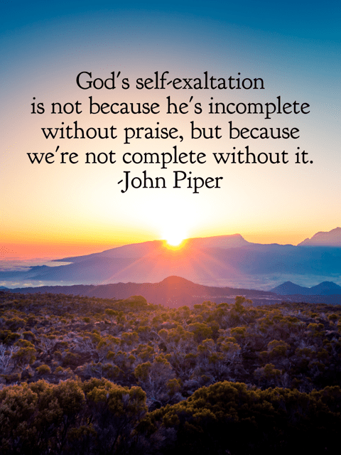 God's self-exaltation is not because he's incomplete without praise, but because we're not complete without it. John Piper