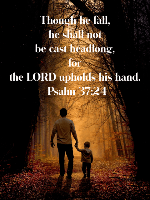 Though he fall, he shall not be cast headlong, for the LORD upholds his hand. Psalm 37:24