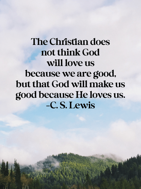 The Christian does not think God will love us because we are good, but that God will make us good because He loves us. C. S. Lewis