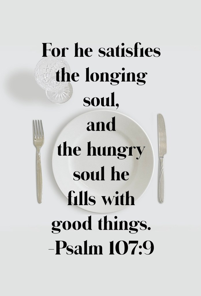 He satisfies the longing soul, and the hungry souls he fills with good things. Psalm 107:9)