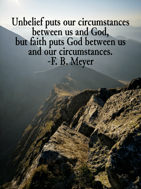 Unbelief puts our circumstances between us and God, but faith puts God between us and our circumstances. F. B. Meyer
