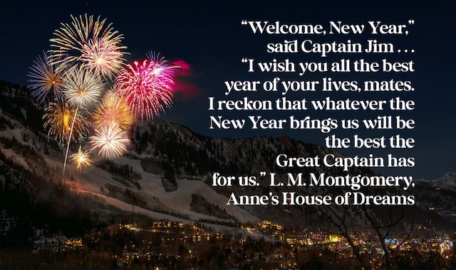 “Welcome, New Year,” said Captain Jim . . . “I wish you all the best year of your lives, mates. I reckon that whatever the New Year brings us will be the best the Great Captain has for us.” L. M. Montgomery, Anne's House of Dreams